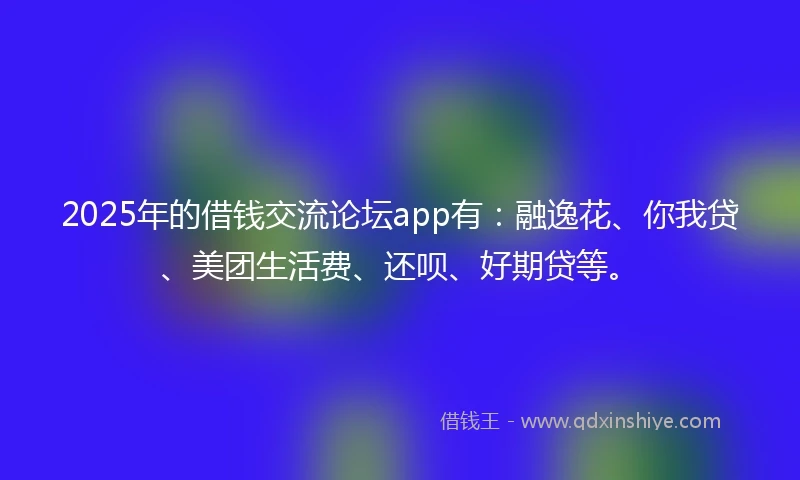 2025年的借钱交流论坛app有：融逸花、你我贷、美团生活费、还呗、好期贷等。
