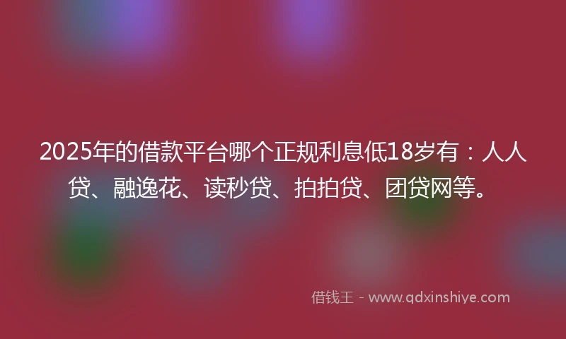 2025年的借款平台哪个正规利息低18岁有：人人贷、融逸花、读秒贷、拍拍贷、团贷网等。