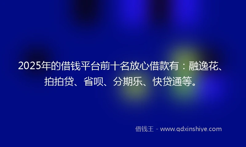 2025年的借钱平台前十名放心借款有：融逸花、拍拍贷、省呗、分期乐、快贷通等。