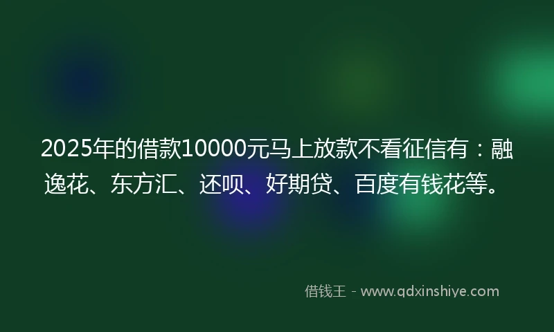 2025年的借款10000元马上放款不看征信有：融逸花、东方汇、还呗、好期贷、百度有钱花等。