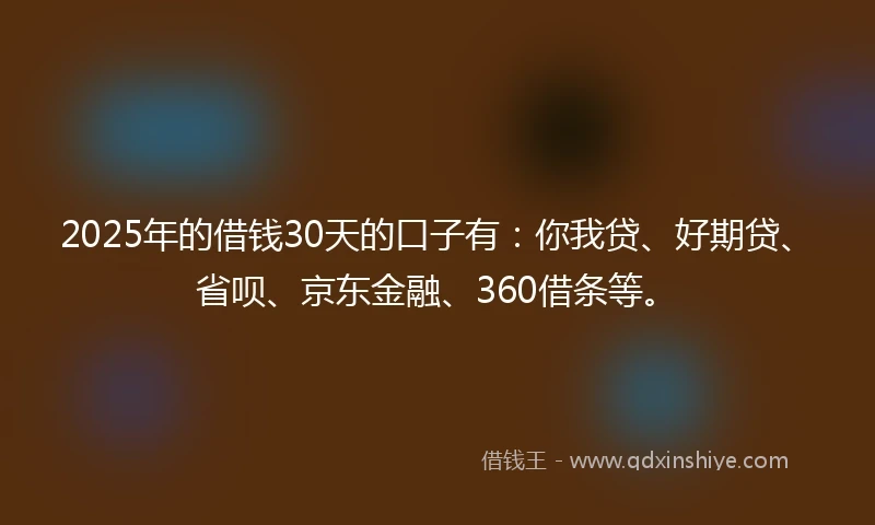 2025年的借钱30天的口子有：你我贷、好期贷、省呗、京东金融、360借条等。