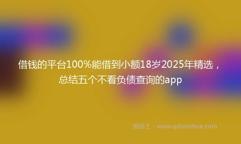 借钱的平台100%能借到小额18岁2025年精选，总结五个不看负债查询的app