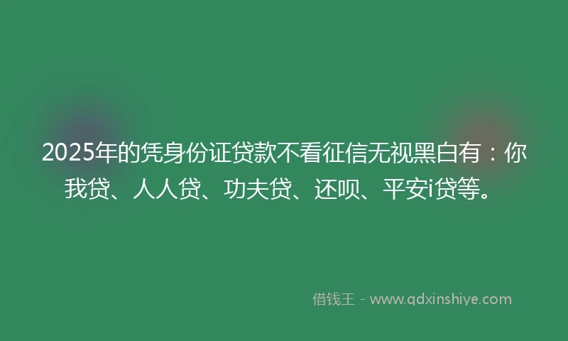 2025年的凭身份证贷款不看征信无视黑白有：你我贷、人人贷、功夫贷、还呗、平安i贷等。