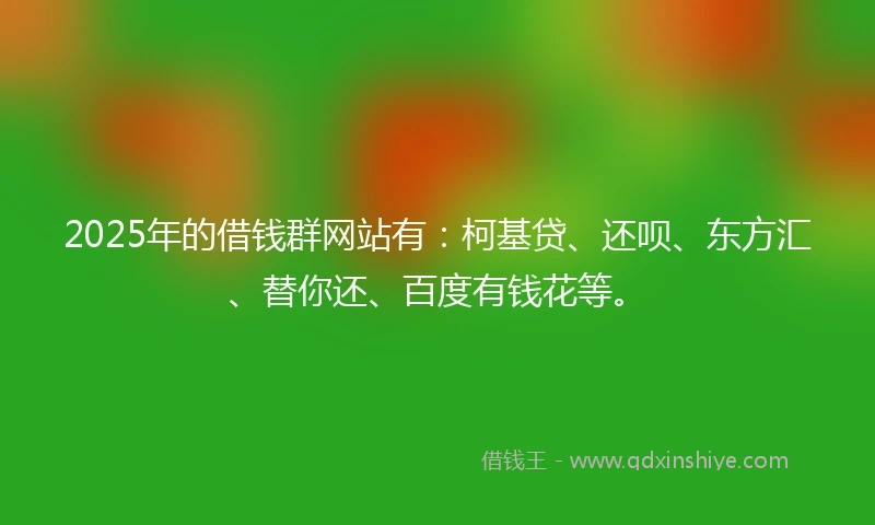 2025年的借钱群网站有：柯基贷、还呗、东方汇、替你还、百度有钱花等。