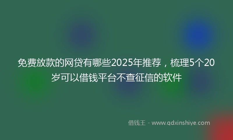 免费放款的网贷有哪些2025年推荐，梳理5个20岁可以借钱平台不查征信的软件