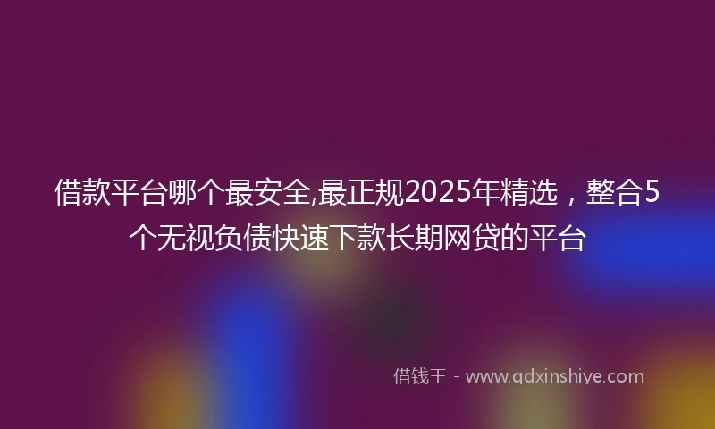 借款平台哪个最安全,最正规2025年精选，整合5个无视负债快速下款长期网贷的平台