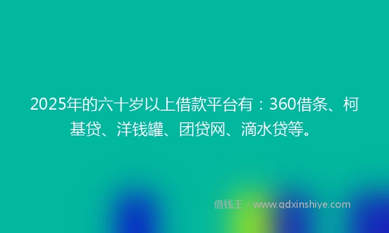 2025年的六十岁以上借款平台有：360借条、柯基贷、洋钱罐、团贷网、滴水贷等。