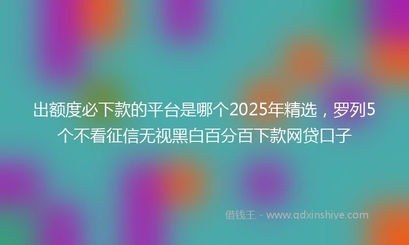 出额度必下款的平台是哪个2025年精选，罗列5个不看征信无视黑白百分百下款网贷口子