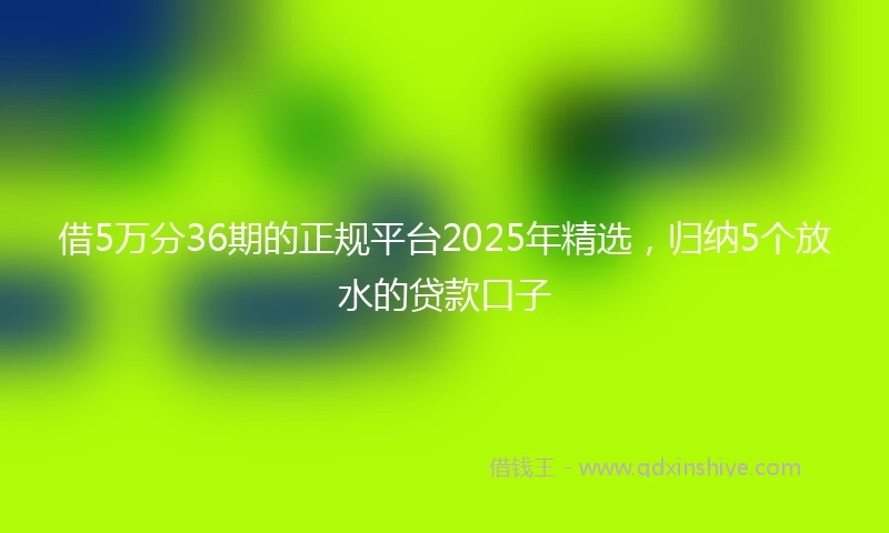 借5万分36期的正规平台2025年精选，归纳5个放水的贷款口子