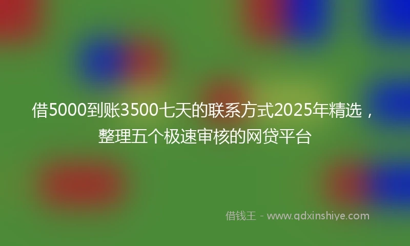 借5000到账3500七天的联系方式2025年精选，整理五个极速审核的网贷平台