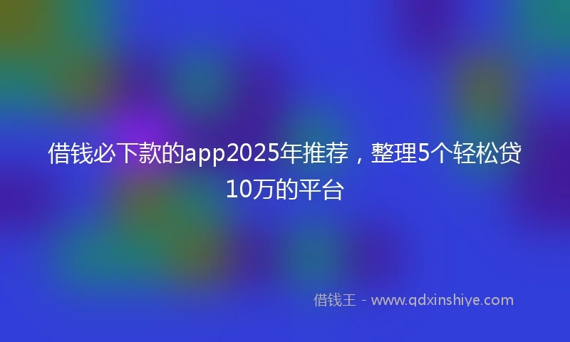借钱必下款的app2025年推荐，整理5个轻松贷10万的平台