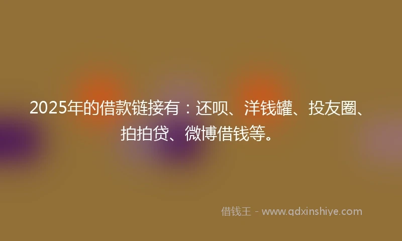 2025年的借款链接有：还呗、洋钱罐、投友圈、拍拍贷、微博借钱等。