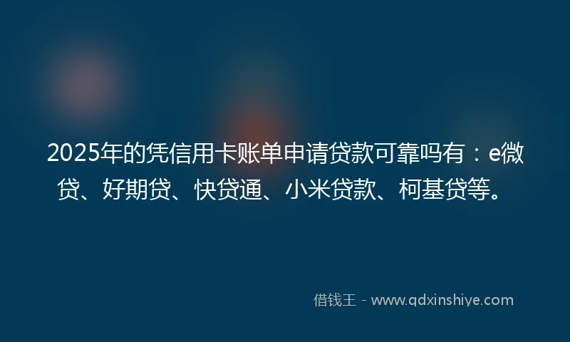 2025年的凭信用卡账单申请贷款可靠吗有：e微贷、好期贷、快贷通、小米贷款、柯基贷等。