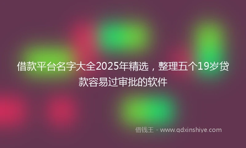 借款平台名字大全2025年精选，整理五个19岁贷款容易过审批的软件