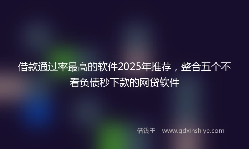 借款通过率最高的软件2025年推荐，整合五个不看负债秒下款的网贷软件