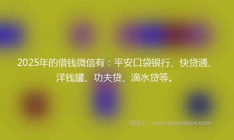2025年的借钱微信有：平安口袋银行、快贷通、洋钱罐、功夫贷、滴水贷等。