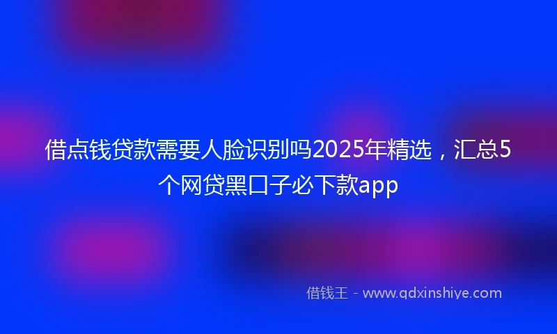 借点钱贷款需要人脸识别吗2025年精选，汇总5个网贷黑口子必下款app