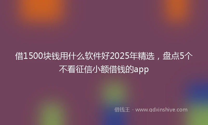 借1500块钱用什么软件好2025年精选，盘点5个不看征信小额借钱的app