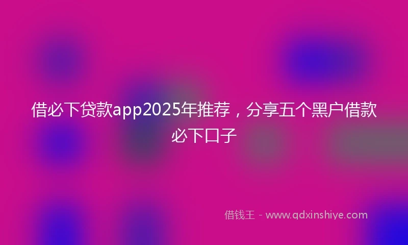 借必下贷款app2025年推荐，分享五个黑户借款必下口子