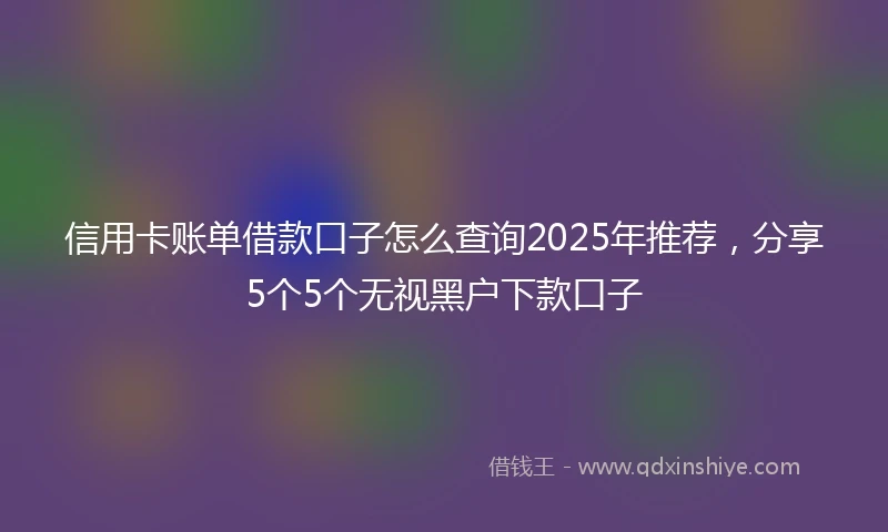 信用卡账单借款口子怎么查询2025年推荐，分享5个5个无视黑户下款口子