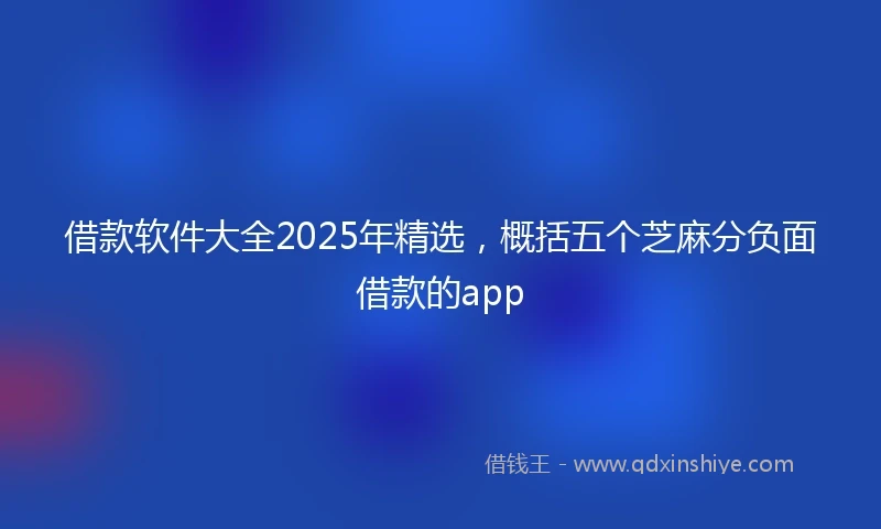 借款软件大全2025年精选，概括五个芝麻分负面借款的app