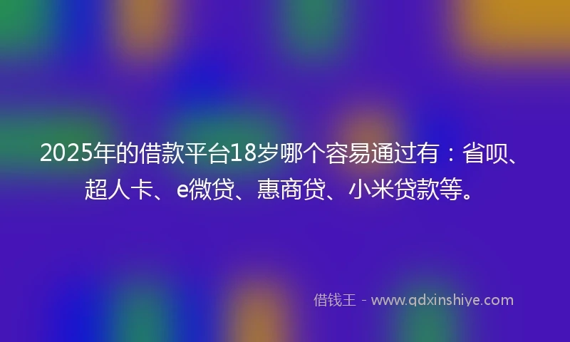 2025年的借款平台18岁哪个容易通过有：省呗、超人卡、e微贷、惠商贷、小米贷款等。