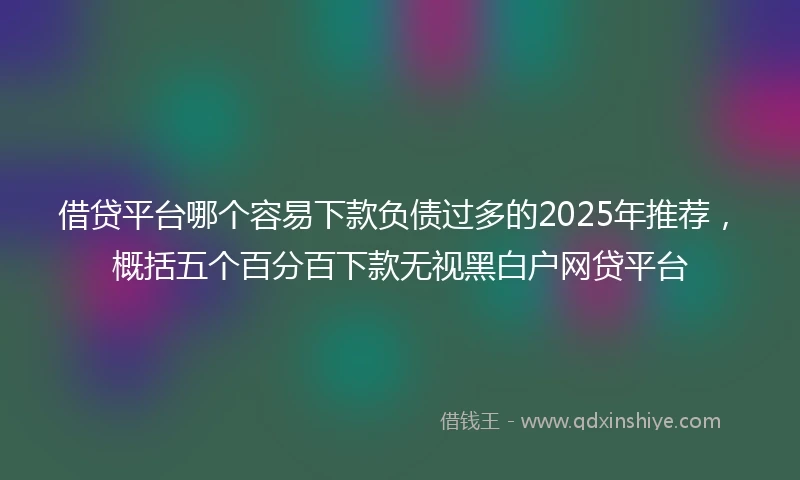 借贷平台哪个容易下款负债过多的2025年推荐，概括五个百分百下款无视黑白户网贷平台