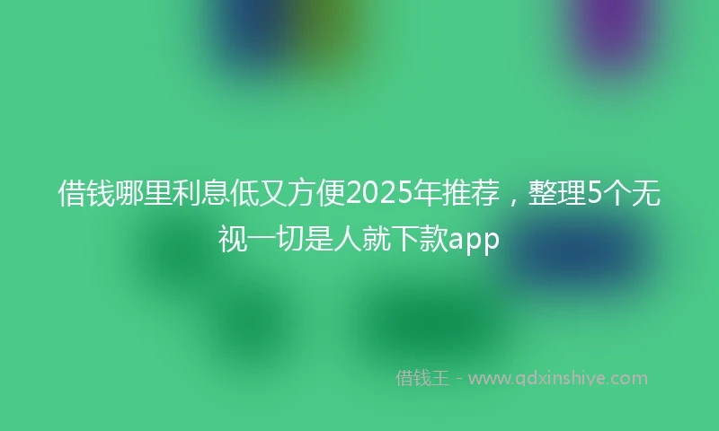 借钱哪里利息低又方便2025年推荐，整理5个无视一切是人就下款app