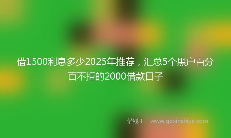 借1500利息多少2025年推荐,汇总5个黑户百分百不拒的2000借款口子