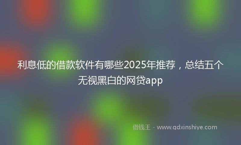 利息低的借款软件有哪些2025年推荐，总结五个无视黑白的网贷app