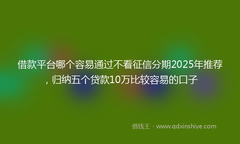 借款平台哪个容易通过不看征信分期2025年推荐，归纳五个贷款10万比较容易的口子