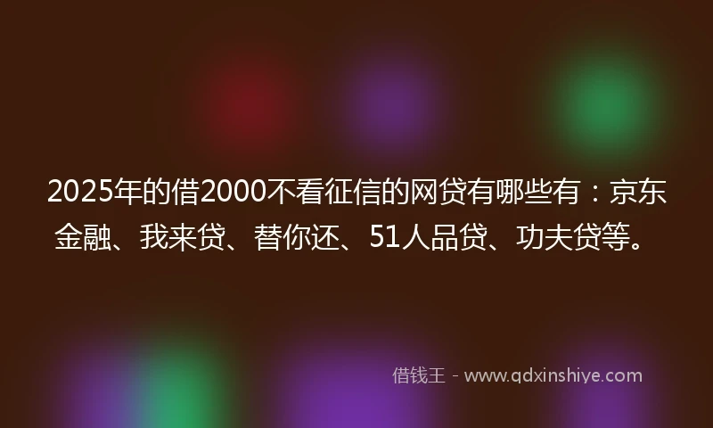 2025年的借2000不看征信的网贷有哪些有：京东金融、我来贷、替你还、51人品贷、功夫贷等。