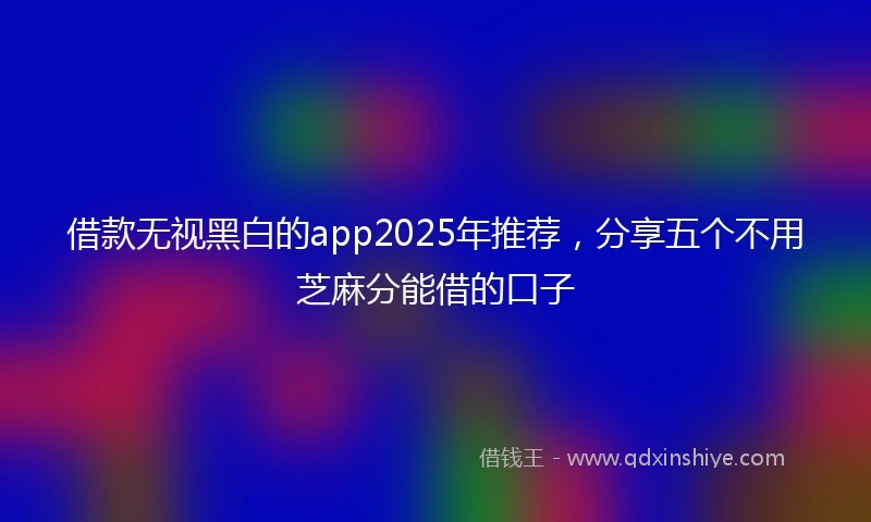 借款无视黑白的app2025年推荐，分享五个不用芝麻分能借的口子