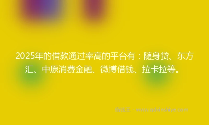 2025年的借款通过率高的平台有：随身贷、东方汇、中原消费金融、微博借钱、拉卡拉等。