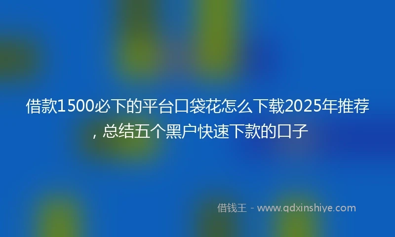 借款1500必下的平台口袋花怎么下载2025年推荐，总结五个黑户快速下款的口子