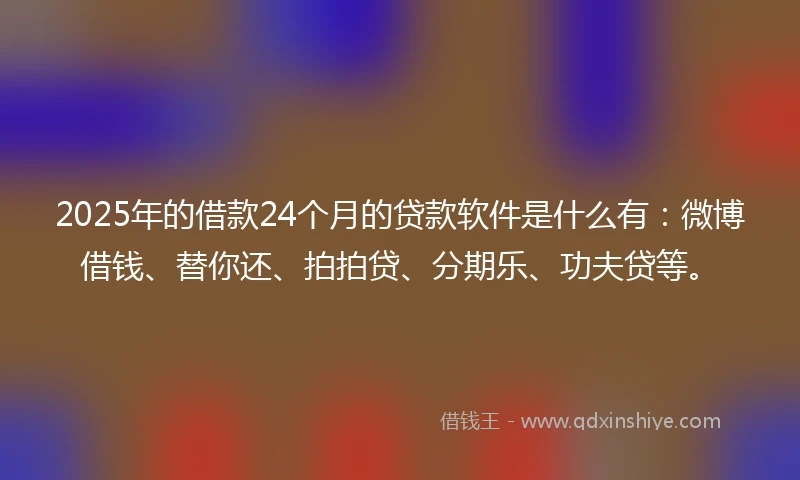 2025年的借款24个月的贷款软件是什么有：微博借钱、替你还、拍拍贷、分期乐、功夫贷等。