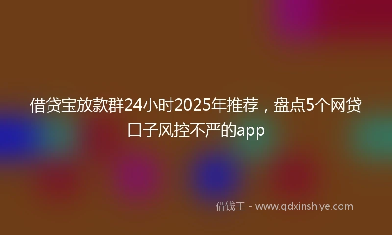 借贷宝放款群24小时2025年推荐，盘点5个网贷口子风控不严的app