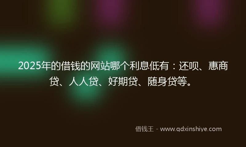 2025年的借钱的网站哪个利息低有：还呗、惠商贷、人人贷、好期贷、随身贷等。