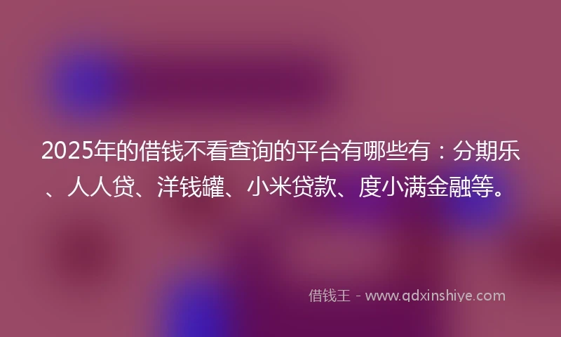 2025年的借钱不看查询的平台有哪些有：分期乐、人人贷、洋钱罐、小米贷款、度小满金融等。