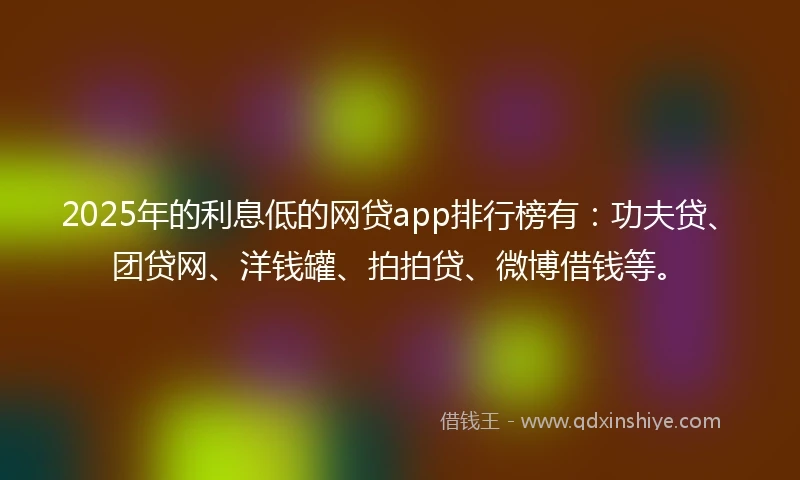 2025年的利息低的网贷app排行榜有：功夫贷、团贷网、洋钱罐、拍拍贷、微博借钱等。