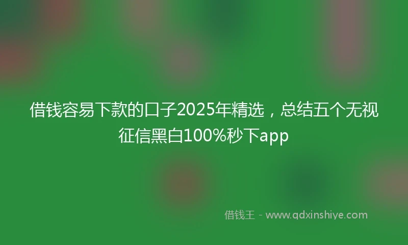 借钱容易下款的口子2025年精选，总结五个无视征信黑白100%秒下app