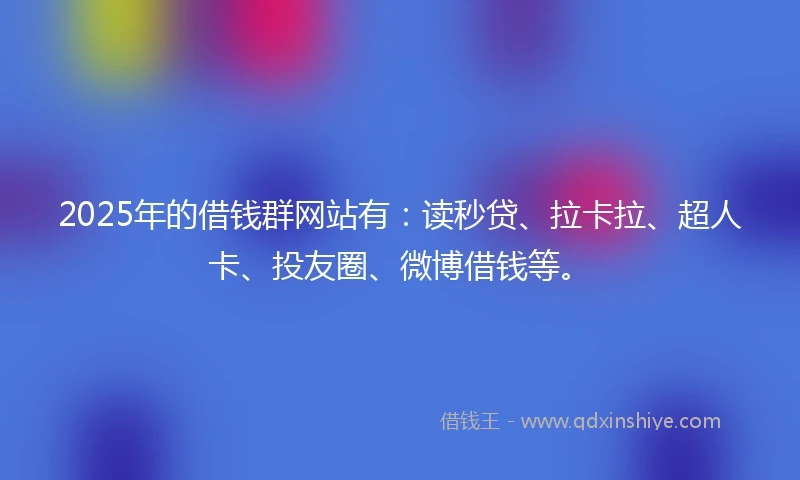 2025年的借钱群网站有：读秒贷、拉卡拉、超人卡、投友圈、微博借钱等。
