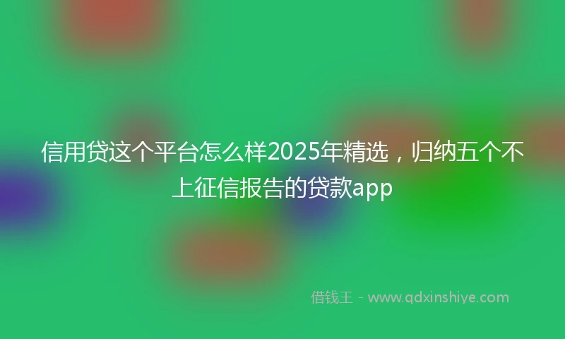 信用贷这个平台怎么样2025年精选，归纳五个不上征信报告的贷款app