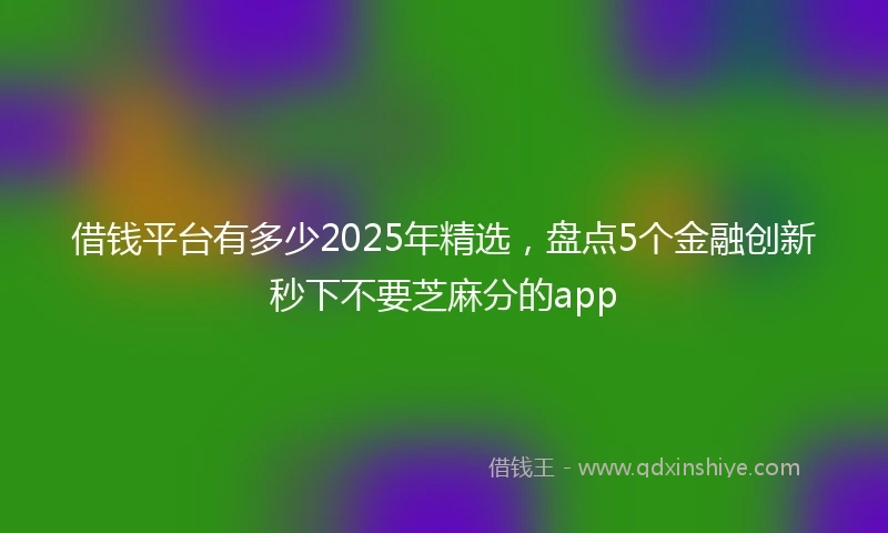 借钱平台有多少2025年精选，盘点5个金融创新秒下不要芝麻分的app