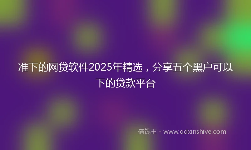 准下的网贷软件2025年精选，分享五个黑户可以下的贷款平台