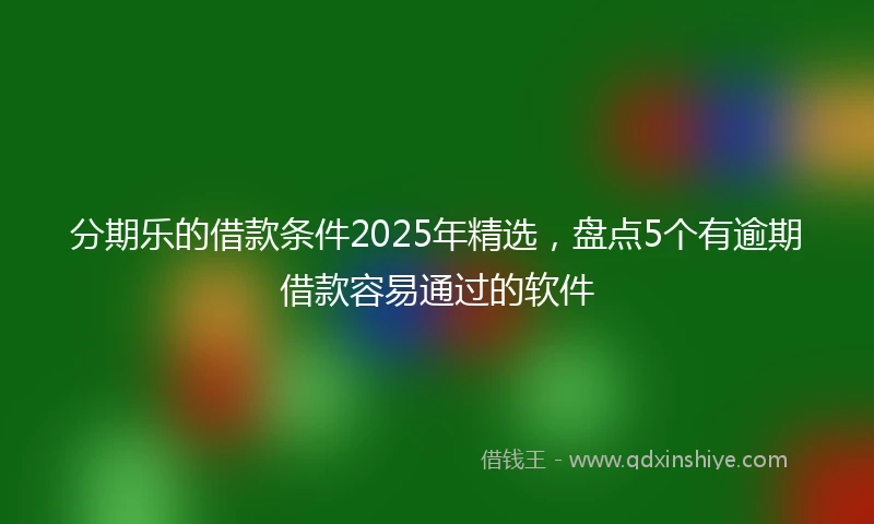 分期乐的借款条件2025年精选，盘点5个有逾期借款容易通过的软件