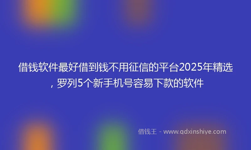 借钱软件最好借到钱不用征信的平台2025年精选，罗列5个新手机号容易下款的软件