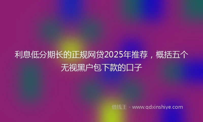 利息低分期长的正规网贷2025年推荐，概括五个无视黑户包下款的口子