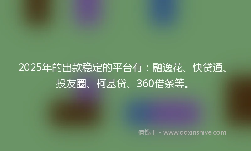 2025年的出款稳定的平台有：融逸花、快贷通、投友圈、柯基贷、360借条等。