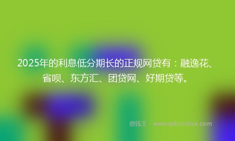 2025年的利息低分期长的正规网贷有：融逸花、省呗、东方汇、团贷网、好期贷等。